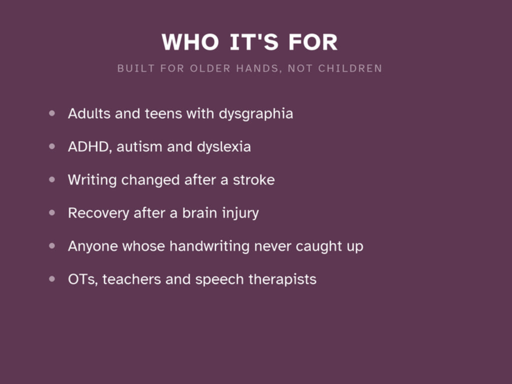 Who it's for: adults and teens with dysgraphia, ADHD, autism and dyslexia, writing changed after a stroke or brain injury, and the therapists and teachers who support them